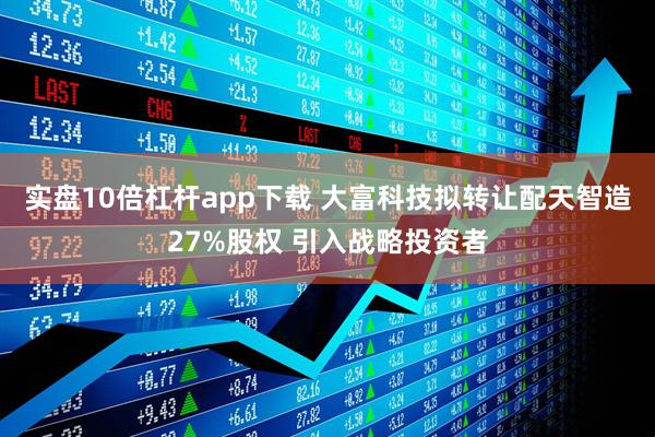 实盘10倍杠杆app下载 大富科技拟转让配天智造27%股权 引入战略投资者