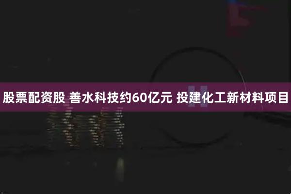股票配资股 善水科技约60亿元 投建化工新材料项目