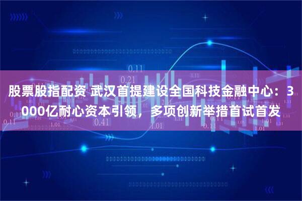 股票股指配资 武汉首提建设全国科技金融中心：3000亿耐心资本引领，多项创新举措首试首发