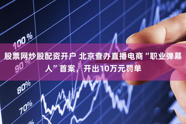 股票网炒股配资开户 北京查办直播电商“职业弹幕人”首案，开出10万元罚单