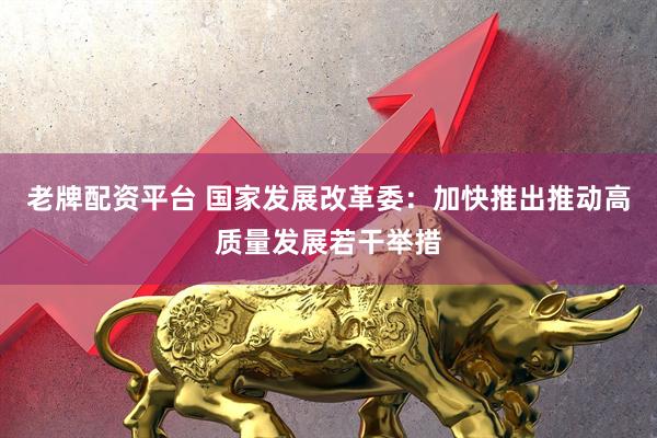 老牌配资平台 国家发展改革委：加快推出推动高质量发展若干举措