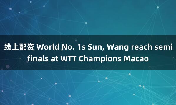 线上配资 World No. 1s Sun, Wang reach semifinals at WTT Champions Macao