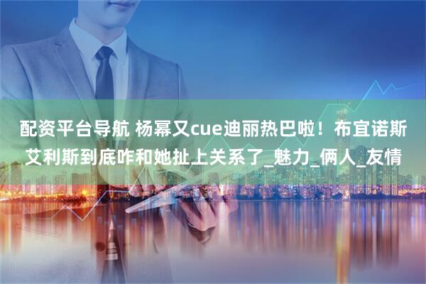 配资平台导航 杨幂又cue迪丽热巴啦！布宜诺斯艾利斯到底咋和她扯上关系了_魅力_俩人_友情