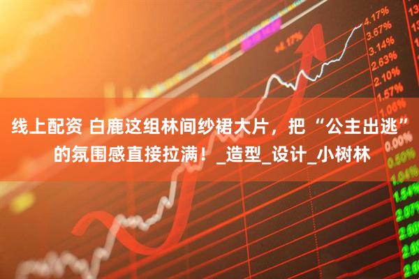 线上配资 白鹿这组林间纱裙大片，把 “公主出逃” 的氛围感直接拉满！_造型_设计_小树林