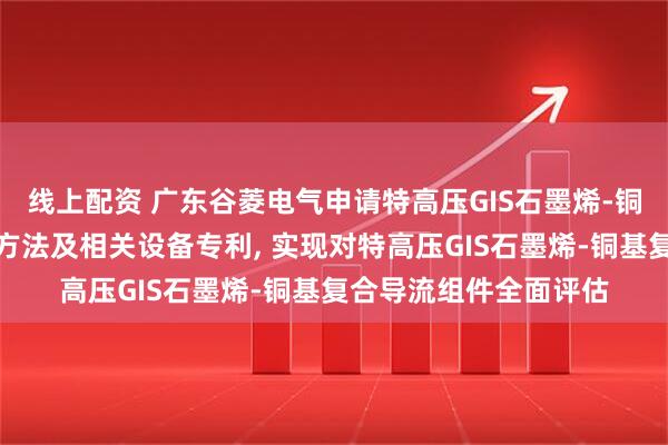 线上配资 广东谷菱电气申请特高压GIS石墨烯-铜基复合导流组件检测方法及相关设备专利, 实现对特高压GIS石墨烯-铜基复合导流组件全面评估