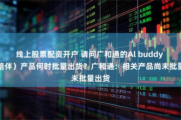 线上股票配资开户 请问广和通的Al buddy （Al陪伴）产品何时批量出货？广和通：相关产品尚未批量出货