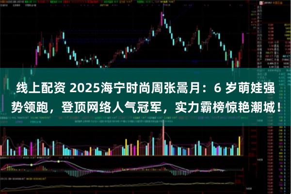 线上配资 2025海宁时尚周张暠月：6 岁萌娃强势领跑，登顶网络人气冠军，实力霸榜惊艳潮城！