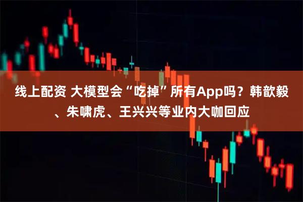 线上配资 大模型会“吃掉”所有App吗？韩歆毅、朱啸虎、王兴兴等业内大咖回应