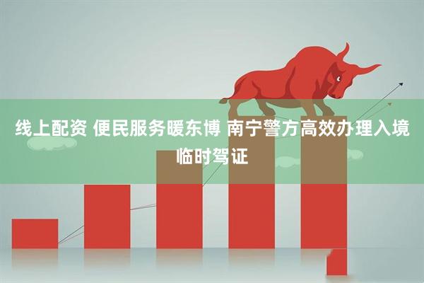 线上配资 便民服务暖东博 南宁警方高效办理入境临时驾证