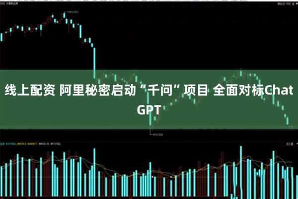 线上配资 阿里秘密启动“千问”项目 全面对标ChatGPT