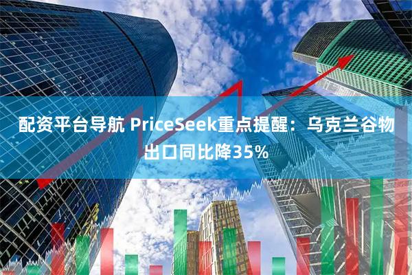 配资平台导航 PriceSeek重点提醒：乌克兰谷物出口同比降35%