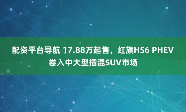 配资平台导航 17.88万起售，红旗HS6 PHEV卷入中大型插混SUV市场