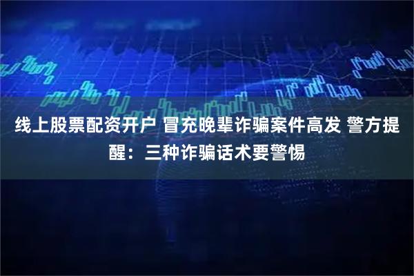 线上股票配资开户 冒充晚辈诈骗案件高发 警方提醒：三种诈骗话术要警惕